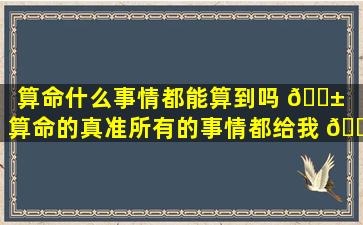 算命什么事情都能算到吗 🐱 （算命的真准所有的事情都给我 🐺 算到了）